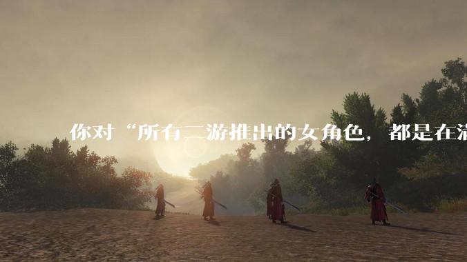 你对“所有二游推出的女角色，都是在满足男玩家的性幻想！”这句话怎么看？